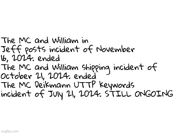 Here's a list of the 3 most alarming incidents of 2024 (that happened to MC and William) | The MC and William in Jeff posts incident of November 16, 2024: ended
The MC and William shipping incident of October 21, 2024: ended
The MC Deikmann UTTP keywords incident of July 21, 2024: STILL ONGOING | image tagged in incidents,memes | made w/ Imgflip meme maker