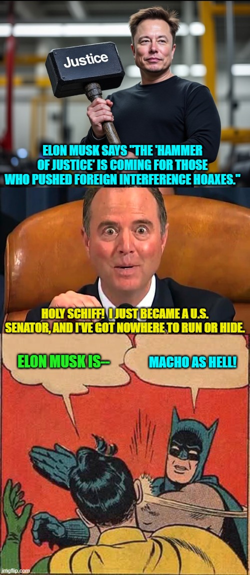 Yeah Schiff-face, Elon was referring to you among other leftists and RINOs. | ELON MUSK SAYS "THE 'HAMMER OF JUSTICE' IS COMING FOR THOSE WHO PUSHED FOREIGN INTERFERENCE HOAXES."; HOLY SCHIFF!  I JUST BECAME A U.S. SENATOR, AND I'VE GOT NOWHERE TO RUN OR HIDE. ELON MUSK IS--; MACHO AS HELL! | image tagged in yep | made w/ Imgflip meme maker