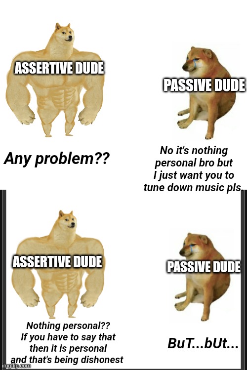 ASSERTIVE DUDE; PASSIVE DUDE; No it's nothing personal bro but I just want you to tune down music pls. Any problem?? ASSERTIVE DUDE; PASSIVE DUDE; Nothing personal?? If you have to say that then it is personal and that's being dishonest; BuT...bUt... | image tagged in memes,buff doge vs cheems | made w/ Imgflip meme maker