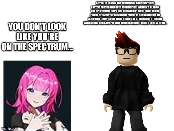 MC has autism... Noy is wrong! | ACTUALLY, I AM ON THE SPRECTRUM AND SOMETIMES I GET SO FRUSTRATED OVER LOUD NOISES! WILLIAM'S ALSO ON THE SPECTRUM! I DON'T LIKE CROWDED PLACES! I HATE BLACK FRIDAY BECAUSE THE NUMBER OF PEOPLE IS OUTRAGEOUS! I AM ALSO VERY LIKELY TO SEE MENG CHO IN THE STORE! AND I STRUGGLE WITH SOCIAL CUES AND I'M VERY ANXIOUS WHEN IT COMES TO NEW STUFF... YOU DON'T LOOK LIKE YOU'RE ON THE SPECTRUM... | image tagged in mc,autism,noirin roy | made w/ Imgflip meme maker