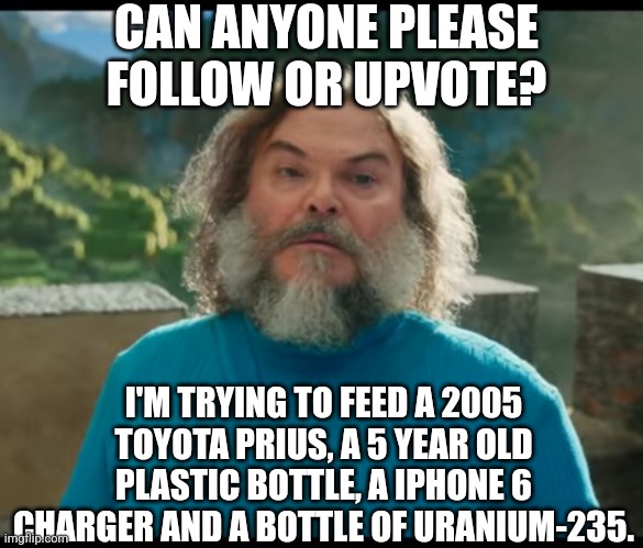 They're dying from ligma deficiency | CAN ANYONE PLEASE FOLLOW OR UPVOTE? I'M TRYING TO FEED A 2005 TOYOTA PRIUS, A 5 YEAR OLD PLASTIC BOTTLE, A IPHONE 6 CHARGER AND A BOTTLE OF URANIUM-235. | image tagged in i am steve,memes,ligma,upvote,please help me | made w/ Imgflip meme maker