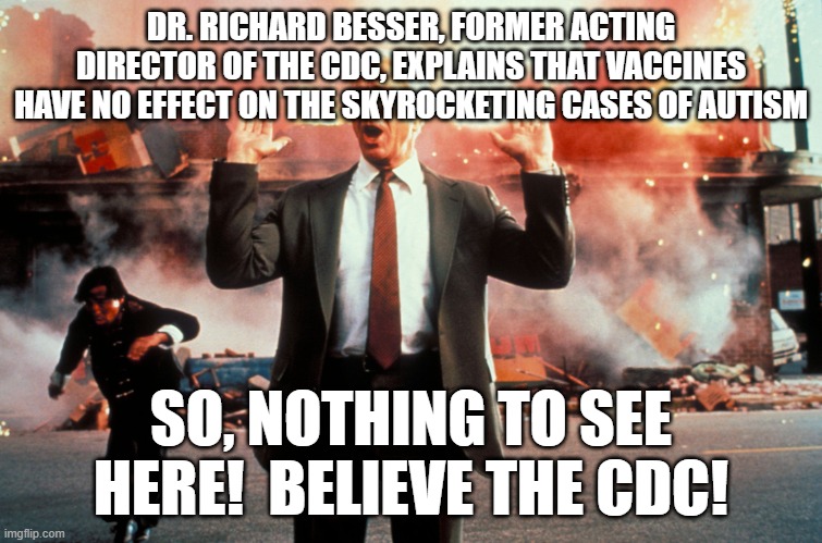 If you can't believe one of the conspirators, who can you believe? | DR. RICHARD BESSER, FORMER ACTING DIRECTOR OF THE CDC, EXPLAINS THAT VACCINES HAVE NO EFFECT ON THE SKYROCKETING CASES OF AUTISM; SO, NOTHING TO SEE HERE!  BELIEVE THE CDC! | image tagged in nothing to see here | made w/ Imgflip meme maker