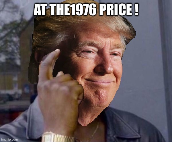 Trump Good Idea | AT THE1976 PRICE ! | image tagged in trump good idea | made w/ Imgflip meme maker