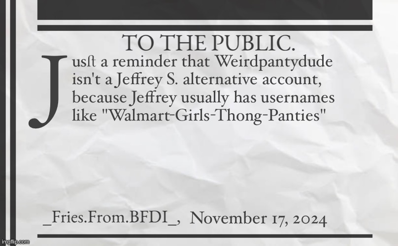 Fries' 1800s Announcement Template | J; usﬅ a reminder that Weirdpantydude 

isn't a Jeffrey S. alternative account,
because Jeffrey usually has usernames
like "Walmart-Girls-Thong-Panties"; November 17, 2024 | image tagged in fries' 1800s announcement template | made w/ Imgflip meme maker