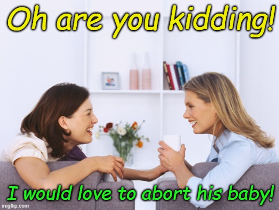 When liberal women talk about their fantasy conquests... | Oh are you kidding! I would love to abort his baby! | image tagged in women talking | made w/ Imgflip meme maker