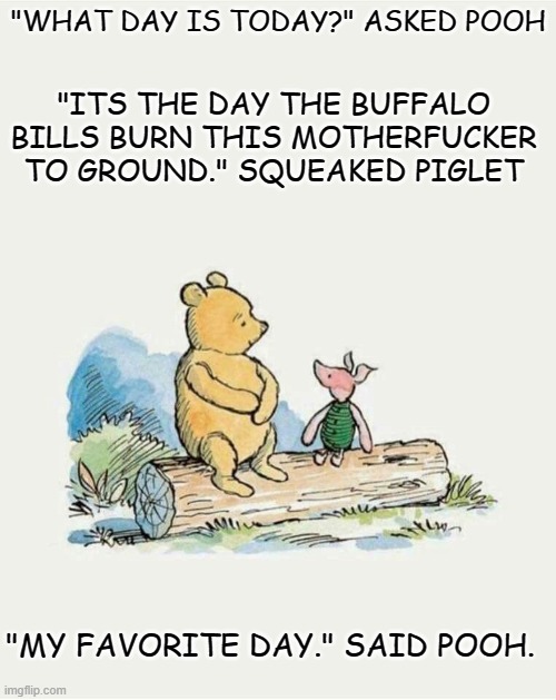 Pooh What Day Is It Today | "WHAT DAY IS TODAY?" ASKED POOH; "ITS THE DAY THE BUFFALO BILLS BURN THIS MOTHERFUCKER TO GROUND." SQUEAKED PIGLET; "MY FAVORITE DAY." SAID POOH. | image tagged in pooh what day is it today | made w/ Imgflip meme maker