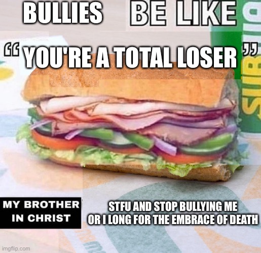 X be like "X", my brother in Christ, X | BULLIES; YOU'RE A TOTAL LOSER; STFU AND STOP BULLYING ME OR I LONG FOR THE EMBRACE OF DEATH | image tagged in x be like x my brother in christ x | made w/ Imgflip meme maker