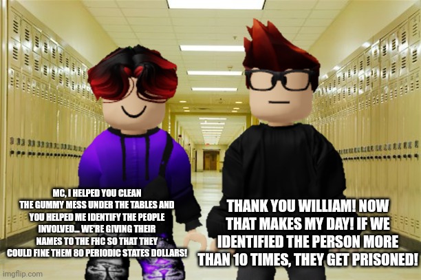 MC and William helped the janitors clean the tables! | MC, I HELPED YOU CLEAN THE GUMMY MESS UNDER THE TABLES AND YOU HELPED ME IDENTIFY THE PEOPLE INVOLVED... WE'RE GIVING THEIR NAMES TO THE FHC SO THAT THEY COULD FINE THEM 80 PERIODIC STATES DOLLARS! THANK YOU WILLIAM! NOW THAT MAKES MY DAY! IF WE IDENTIFIED THE PERSON MORE THAN 10 TIMES, THEY GET PRISONED! | image tagged in mc,william,janitor,gum,school,cleaning | made w/ Imgflip meme maker