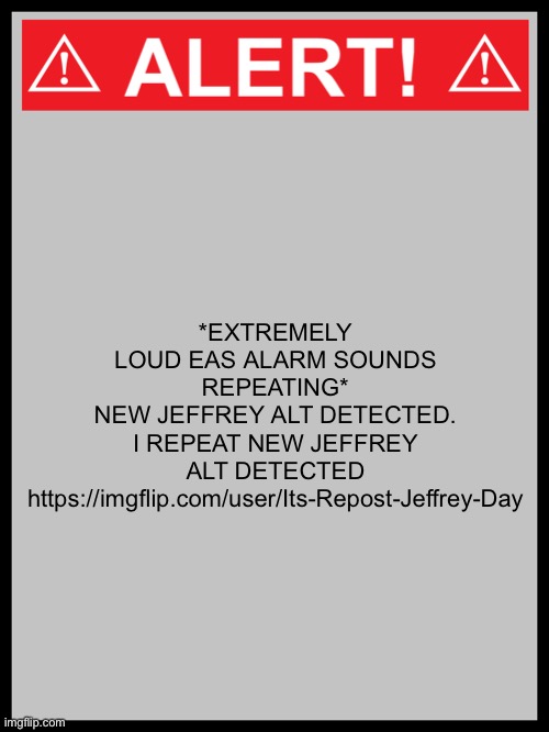 blank alert sign | *EXTREMELY LOUD EAS ALARM SOUNDS REPEATING*
NEW JEFFREY ALT DETECTED. I REPEAT NEW JEFFREY ALT DETECTED
https://imgflip.com/user/Its-Repost-Jeffrey-Day | image tagged in blank alert sign | made w/ Imgflip meme maker