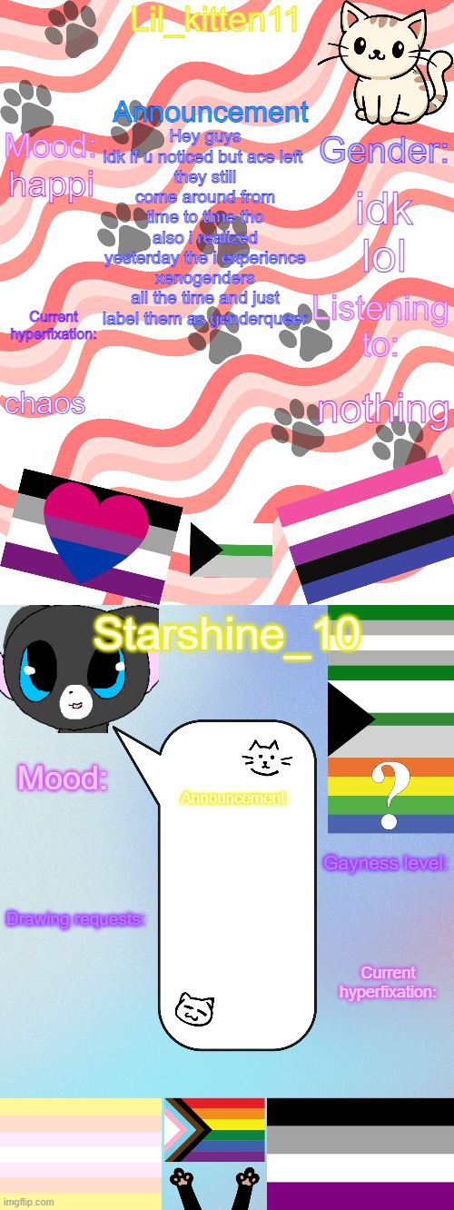 Lil_kitten11/Starshine_10 shared announcement temp | Hey guys idk if u noticed but ace left 
they still come around from time to time tho
also i realized yesterday the i experience xenogenders all the time and just label them as genderqueer; idk lol; happi; chaos; nothing | image tagged in lil_kitten11/starshine_10 shared announcement temp | made w/ Imgflip meme maker