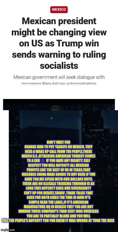 Reader's highgest: A boycott on Mexico would end illegal immigration and there crime wave | DON'T WAIT FOR ORANGE MAN TO PUT TARRIFS ON MEXICO, THEY NEED A WAKE UP CALL FROM THE PEOPLE,THERE NARCO B.S ,ATTACKING AMERICAN TOURIST COMES TO A END 🔚  IF YOU HAVE ANY DIGNITY, SELF RESPECT YOU WILL BOYCOTT ALL MEXICAN PROFITS LIKE THE REST OF US IN TEXAS,THAT INCLUDES CHINA MADE GOODS TO BUY USED IF YOU HAVE TOO.WE SPEAK WITH OUR DOLLARS UNTIL THERE ARE NO ILLEGALS TREKKING THROUGH IS AS LONG THIS BOYCOTT GOES OUR SOVEREIGNTY ISN'T UP FOR DEBATE,TARRIF ,TRADE TALKS THAT GOES FOR BOTH SIDES THE TIME IS NOW IT'S SIMPLE READ THE LABEL,IF IT'S AMERICAN MANUFACTURE HQ IN MEXICO THEY TOO ARE NOT IMMUNE THOSE COMPANY'S THAR SENT JOBS OVERSEAS YOU ARE TO PARTIALLY BLAME AND YOU WILL FEEL THE PEOPLE'S BOYCOTT TOO YOU KNEW IT WAS WRONG AT TOOK THE RISK | image tagged in boycott,now,dont wait,letallknow,fumex | made w/ Imgflip meme maker