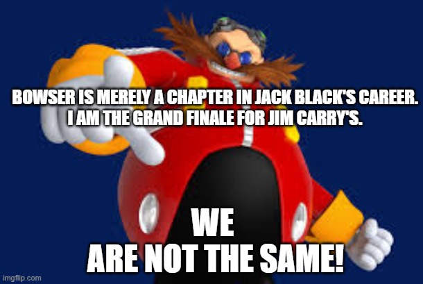 Bowser vs Eggman | BOWSER IS MERELY A CHAPTER IN JACK BLACK'S CAREER.
I AM THE GRAND FINALE FOR JIM CARRY'S. WE 
ARE NOT THE SAME! | image tagged in eggman | made w/ Imgflip meme maker