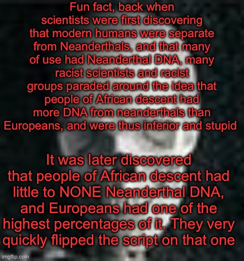 Yap session | Fun fact, back when scientists were first discovering that modern humans were separate from Neanderthals, and that many of use had Neanderthal DNA, many racist scientists and racist groups paraded around the idea that people of African descent had more DNA from neanderthals than Europeans, and were thus inferior and stupid; It was later discovered that people of African descent had little to NONE Neanderthal DNA, and Europeans had one of the highest percentages of it. They very quickly flipped the script on that one | image tagged in skull | made w/ Imgflip meme maker