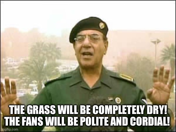 Baghdad Bob | THE GRASS WILL BE COMPLETELY DRY! THE FANS WILL BE POLITE AND CORDIAL! | image tagged in baghdad bob | made w/ Imgflip meme maker