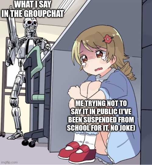 I look back at what I said and instantly am thinking of different ways that I make the world a worse place, and for that reason  | WHAT I SAY IN THE GROUPCHAT; ME TRYING NOT TO SAY IT IN PUBLIC (I'VE BEEN SUSPENDED FROM SCHOOL FOR IT, NO JOKE) | image tagged in anime girl hiding from terminator | made w/ Imgflip meme maker