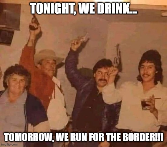 Felicitations!!! | TONIGHT, WE DRINK... TOMORROW, WE RUN FOR THE BORDER!!! | image tagged in dark humor | made w/ Imgflip meme maker