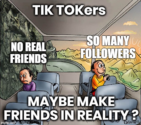 TIME FOR SOME REAL FRIENDS? | TIK TOKers; SO MANY
FOLLOWERS; NO REAL
FRIENDS; MAYBE MAKE
FRIENDS IN REALITY ? | image tagged in social media,fake,followers,time suck,reality,friends | made w/ Imgflip meme maker