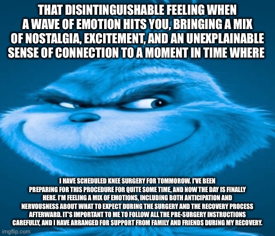 The blue grinch | THAT DISINTINGUISHABLE FEELING WHEN A WAVE OF EMOTION HITS YOU, BRINGING A MIX OF NOSTALGIA, EXCITEMENT, AND AN UNEXPLAINABLE SENSE OF CONNECTION TO A MOMENT IN TIME WHERE; I HAVE SCHEDULED KNEE SURGERY FOR TOMMOROW. I'VE BEEN PREPARING FOR THIS PROCEDURE FOR QUITE SOME TIME, AND NOW THE DAY IS FINALLY HERE. I'M FEELING A MIX OF EMOTIONS, INCLUDING BOTH ANTICIPATION AND NERVOUSNESS ABOUT WHAT TO EXPECT DURING THE SURGERY AND THE RECOVERY PROCESS AFTERWARD. IT'S IMPORTANT TO ME TO FOLLOW ALL THE PRE-SURGERY INSTRUCTIONS CAREFULLY, AND I HAVE ARRANGED FOR SUPPORT FROM FAMILY AND FRIENDS DURING MY RECOVERY. | image tagged in the blue grinch | made w/ Imgflip meme maker