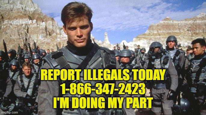 Report Illegals today! | REPORT ILLEGALS TODAY
1-866-347-2423
I'M DOING MY PART | image tagged in illegal immigration,immigration,maga,make america great again,deportation,starship troopers | made w/ Imgflip meme maker