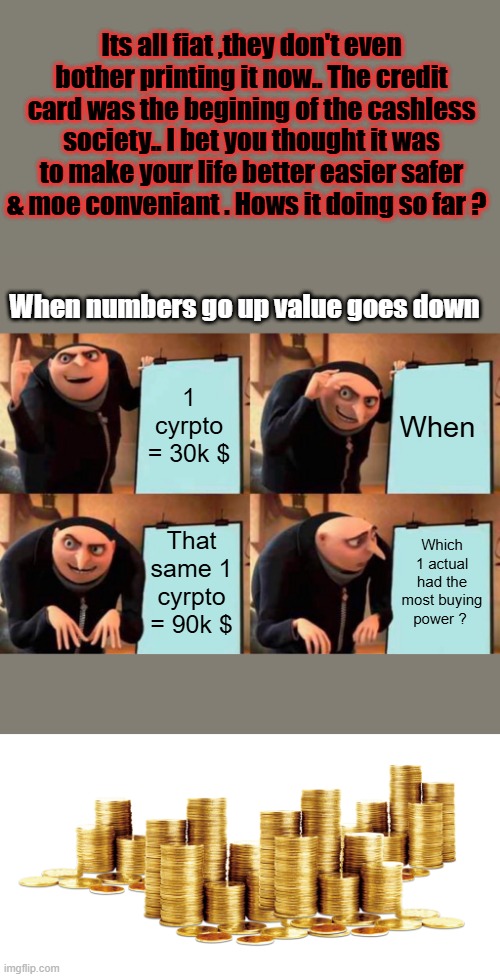 THINK | Its all fiat ,they don't even bother printing it now.. The credit card was the begining of the cashless society.. I bet you thought it was to make your life better easier safer & moe conveniant . Hows it doing so far ? When numbers go up value goes down; 1 cyrpto = 30k $; When; That same 1 cyrpto = 90k $; Which 1 actual had the most buying power ? | image tagged in memes,gru's plan | made w/ Imgflip meme maker