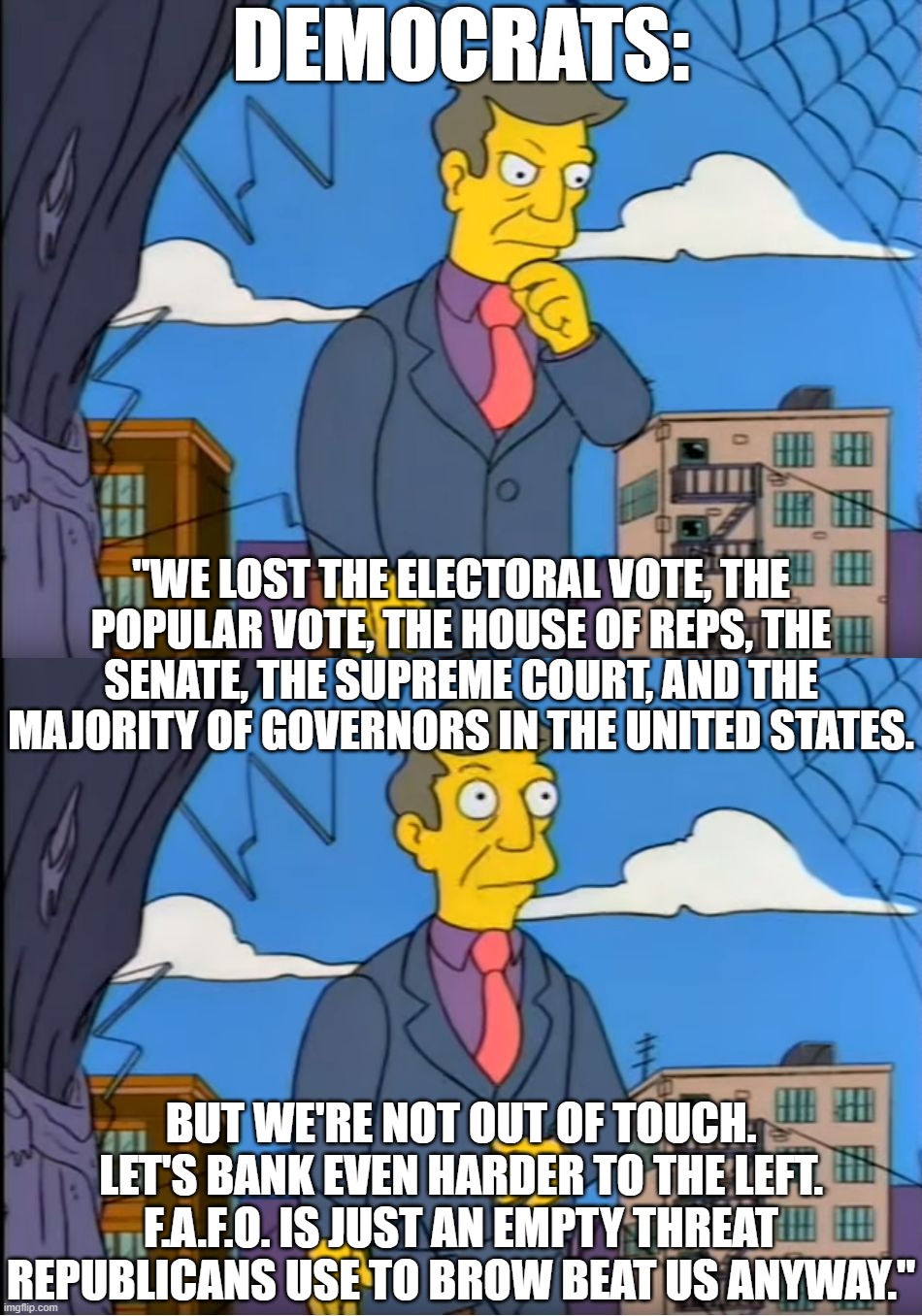 Democrats Don't Learn | DEMOCRATS:; "WE LOST THE ELECTORAL VOTE, THE POPULAR VOTE, THE HOUSE OF REPS, THE SENATE, THE SUPREME COURT, AND THE MAJORITY OF GOVERNORS IN THE UNITED STATES. BUT WE'RE NOT OUT OF TOUCH. LET'S BANK EVEN HARDER TO THE LEFT. F.A.F.O. IS JUST AN EMPTY THREAT REPUBLICANS USE TO BROW BEAT US ANYWAY." | image tagged in skinner out of touch,democrats,far left | made w/ Imgflip meme maker