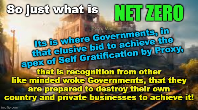 So just what is NET ZERO and why is it so important to WOKE Governments! | NET ZERO; So just what is; Yarra Man; Its is where Governments, in that elusive bid to achieve the apex of Self Gratification by Proxy, that is recognition from other like minded woke Governments, that they are prepared to destroy their own country and private businesses to achieve it! | image tagged in global warming,labor,labour,democrat,insanity,california | made w/ Imgflip meme maker