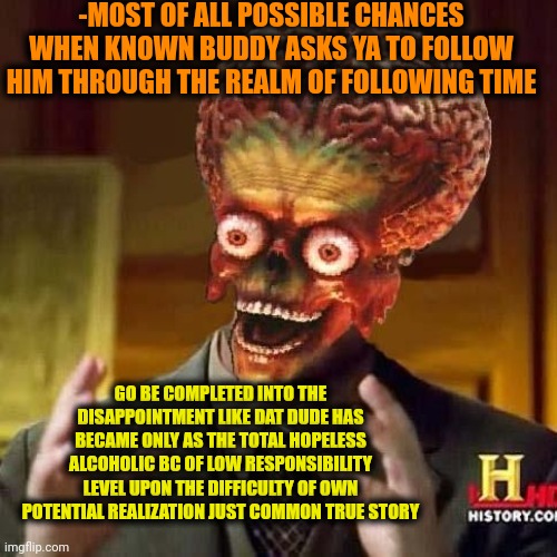 -Will ya lose ya time when were noticed before? | -MOST OF ALL POSSIBLE CHANCES WHEN KNOWN BUDDY ASKS YA TO FOLLOW HIM THROUGH THE REALM OF FOLLOWING TIME; GO BE COMPLETED INTO THE DISAPPOINTMENT LIKE DAT DUDE HAS BECAME ONLY AS THE TOTAL HOPELESS ALCOHOLIC BC OF LOW RESPONSIBILITY LEVEL UPON THE DIFFICULTY OF OWN POTENTIAL REALIZATION JUST COMMON TRUE STORY | image tagged in aliens 6,toby age 3 alcoholic,friendship ended,good soldiers follow orders,aint nobody got time for that,true story bro | made w/ Imgflip meme maker