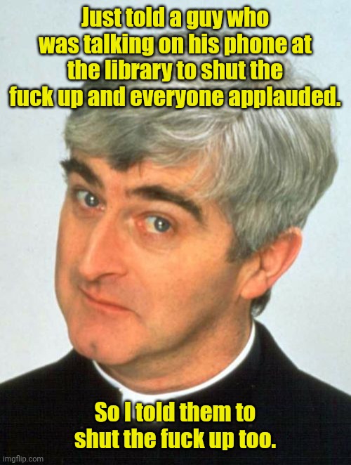 Father Ted needs a quiet moment. | Just told a guy who was talking on his phone at the library to shut the fuck up and everyone applauded. So I told them to shut the fuck up too. | image tagged in memes,father ted,funny,shutup | made w/ Imgflip meme maker