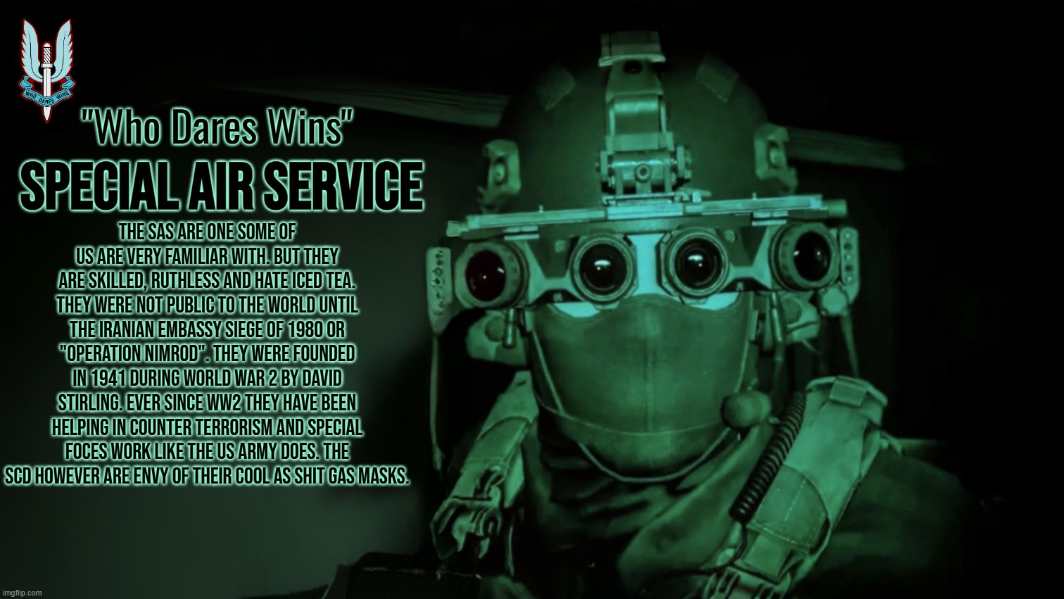 Special Air Service Lore(also uses some minor real world history) | "Who Dares Wins"; SPECIAL AIR SERVICE; The SAS are one some of us are very familiar with. but they are skilled, ruthless and hate Iced Tea. they were not public to the world until the Iranian Embassy Siege of 1980 or "Operation Nimrod". they were founded in 1941 during World War 2 by David Stirling. ever since WW2 they have been helping in Counter Terrorism and Special Foces work like the US Army does. the SCD however are envy of their cool as shit gas masks. | image tagged in timezone,sas,movie,cartoon,lore,game | made w/ Imgflip meme maker