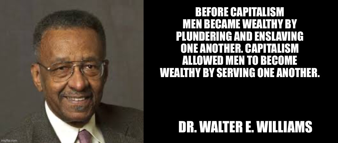 BEFORE CAPITALISM MEN BECAME WEALTHY BY PLUNDERING AND ENSLAVING ONE ANOTHER. CAPITALISM ALLOWED MEN TO BECOME WEALTHY BY SERVING ONE ANOTHER. DR. WALTER E. WILLIAMS | image tagged in walter e williams,blank black | made w/ Imgflip meme maker