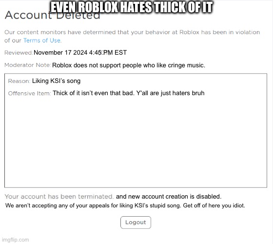 banned from ROBLOX (2021 Edition) | EVEN ROBLOX HATES THICK OF IT; November 17 2024 4:45 PM EST; Roblox does not support people who like cringe music. Liking KSI’s song; Thick of it isn’t even that bad. Y'all are just haters bruh; and new account creation is disabled. We aren’t accepting any of your appeals for liking KSI’s stupid song. Get off of here you idiot. | image tagged in banned from roblox 2021 edition | made w/ Imgflip meme maker