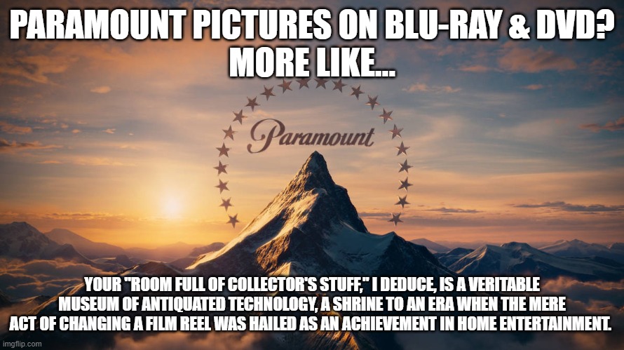 Paramount Pictures Meme | PARAMOUNT PICTURES ON BLU-RAY & DVD?
MORE LIKE... YOUR "ROOM FULL OF COLLECTOR'S STUFF," I DEDUCE, IS A VERITABLE MUSEUM OF ANTIQUATED TECHNOLOGY, A SHRINE TO AN ERA WHEN THE MERE ACT OF CHANGING A FILM REEL WAS HAILED AS AN ACHIEVEMENT IN HOME ENTERTAINMENT. | image tagged in funny memes | made w/ Imgflip meme maker