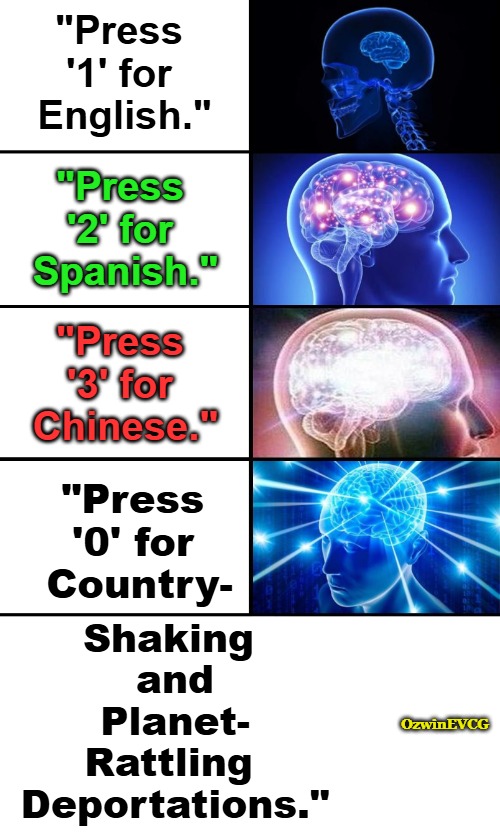 "Functional Countries Are Literal White Supremacy!" | "Press 

'1' for 

English."; "Press 

'2' for 

Spanish."; "Press 

'3' for 

Chinese."; "Press 

'0' for 

Country-; Shaking 

 and

 Planet-

 Rattling 

 Deportations."; OzwinEVCG | image tagged in expanding brain 4 panels,immigration,deportation,antiwhite double standards,self-determination for all,liberal logic | made w/ Imgflip meme maker