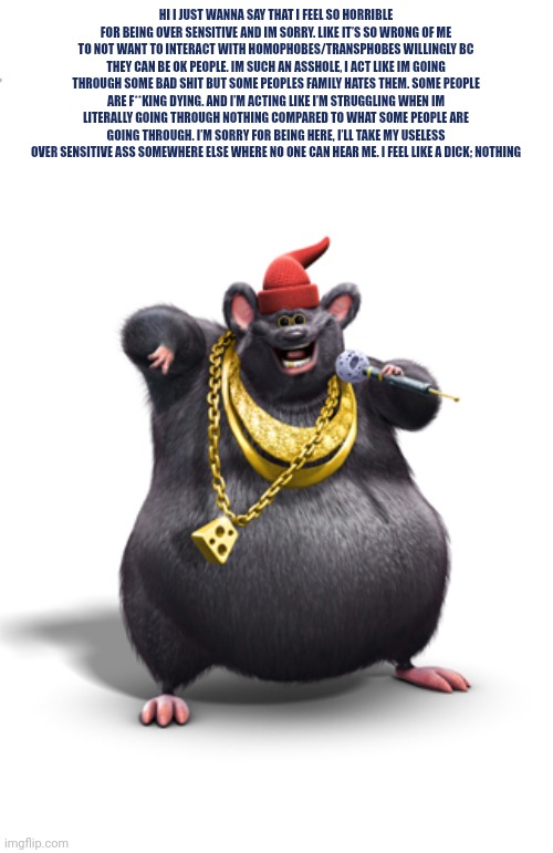 Biggie cheese | HI I JUST WANNA SAY THAT I FEEL SO HORRIBLE FOR BEING OVER SENSITIVE AND IM SORRY. LIKE IT’S SO WRONG OF ME TO NOT WANT TO INTERACT WITH HOMOPHOBES/TRANSPHOBES WILLINGLY BC THEY CAN BE OK PEOPLE. IM SUCH AN ASSHOLE, I ACT LIKE IM GOING THROUGH SOME BAD SHIT BUT SOME PEOPLES FAMILY HATES THEM. SOME PEOPLE ARE F**KING DYING. AND I’M ACTING LIKE I’M STRUGGLING WHEN IM LITERALLY GOING THROUGH NOTHING COMPARED TO WHAT SOME PEOPLE ARE GOING THROUGH. I’M SORRY FOR BEING HERE, I’LL TAKE MY USELESS OVER SENSITIVE ASS SOMEWHERE ELSE WHERE NO ONE CAN HEAR ME. I FEEL LIKE A DICK; NOTHING | image tagged in biggie cheese | made w/ Imgflip meme maker