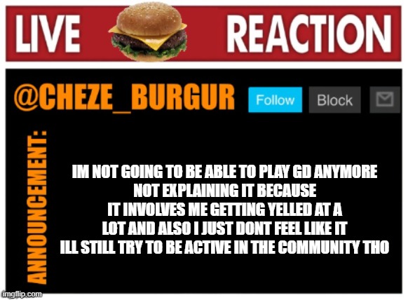 sad | IM NOT GOING TO BE ABLE TO PLAY GD ANYMORE
NOT EXPLAINING IT BECAUSE IT INVOLVES ME GETTING YELLED AT A LOT AND ALSO I JUST DONT FEEL LIKE IT
ILL STILL TRY TO BE ACTIVE IN THE COMMUNITY THO | image tagged in chezeburgur announcment | made w/ Imgflip meme maker