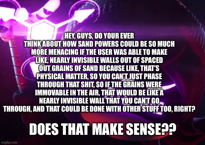 Die mad | HEY, GUYS, DO YOUR EVER THINK ABOUT HOW SAND POWERS COULD BE SO MUCH MORE MENACING IF THE USER WAS ABLE TO MAKE LIKE, NEARLY INVISIBLE WALLS OUT OF SPACED OUT GRAINS OF SAND BECAUSE LIKE, THAT’S PHYSICAL MATTER, SO YOU CAN’T JUST PHASE THROUGH THAT SHIT, SO IF THE GRAINS WERE IMMOVABLE IN THE AIR, THAT WOULD BE LIKE A NEARLY INVISIBLE WALL THAT YOU CAN’T GO THROUGH, AND THAT COULD BE DONE WITH OTHER STUFF TOO, RIGHT? DOES THAT MAKE SENSE?? | image tagged in die mad | made w/ Imgflip meme maker