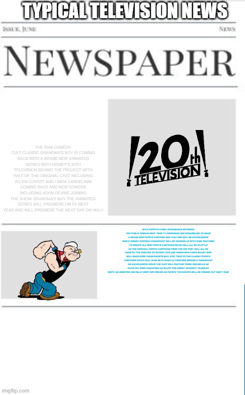 typical television news volume 27 | TYPICAL TELEVISION NEWS; THE 2006 COMEDY CULT CLASSIC GRANDMA'S BOY IS COMING BACK WITH A BRAND NEW ANIMATED SERIES WITH DISNEY'S 20TH TELEVISION BEHIND THE PROJECT WITH HALF OF THE ORIGINAL CAST INCLUDING ALLEN COVERT AND LINDA CARDELINNI COMING BACK AND NEW COMERS INCLUDING ADAM DEVINE JOINING THE SHOW GRANDMA'S BOY THE ANIMATED SERIES WILL PREMIERE ON FX NEXT YEAR AND WILL PREMIERE THE NEXT DAY ON HULU; WITH POPEYE'S FIRST APPEARANCE ENTERING THE PUBLIC DOMAIN NEXT YEAR TV COMPANIES ARE SCRAMBLING TO MAKE A BRAND NEW POPEYE CARTOON AND THAT ONE WILL BE NICKELODEON WHO'S PARENT COMPANY PARAMOUNT WILL BE TEAMING UP WITH KING FEATURES TO CREATE ALL NEW POPEYE CARTOONS WHICH WILL ALL BE IN STYLE OF THE ORIGINAL POPEYE CARTOONS FROM THE 30S THEY WILL ALL BE MADE BY THE CREATOR OF SCOOBY DOO AND GUESS WHO CHRIS BAILEY WHO WILL MAKE SURE THESE SHORTS WILL STAY TRUE TO THE CLASSIC POPEYE CARTOONS WHICH WILL ALSO BE PLAYING IN THEATERS BEFORE A PARAMOUNT OR NICKELODEON MOVIE THE CAST WILL FEATURE TRESS MACNEILLE AS OLIVE OYL FRED TASCATORE AS BLUTO TOM KENNY AS WIMPY YEARDLEY SMITH AS SWEE'PEA AND BILLY WEST RETURNING AS POPEYE THE SHORTS WILL BE COMING OUT NEXT YEAR | image tagged in blank newspaper,popeye,fake,prediction | made w/ Imgflip meme maker