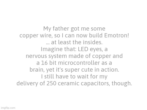 Congrats on 900 followers, by the way. | My father got me some copper wire, so I can now build Emotron!
... at least the insides.
Imagine that: LED eyes, a nervous system made of copper and a 16 bit microcontroller as a brain, yet it's super cute in action.
I still have to wait for my delivery of 250 ceramic capacitors, though. | made w/ Imgflip meme maker
