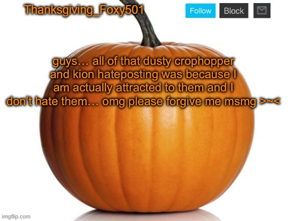 Thanksgiving_Foxy501 announcement template | guys… all of that dusty crophopper and kion hateposting was because I am actually attracted to them and I don’t hate them… omg please forgive me msmg >~< | image tagged in thanksgiving_foxy501 announcement template | made w/ Imgflip meme maker