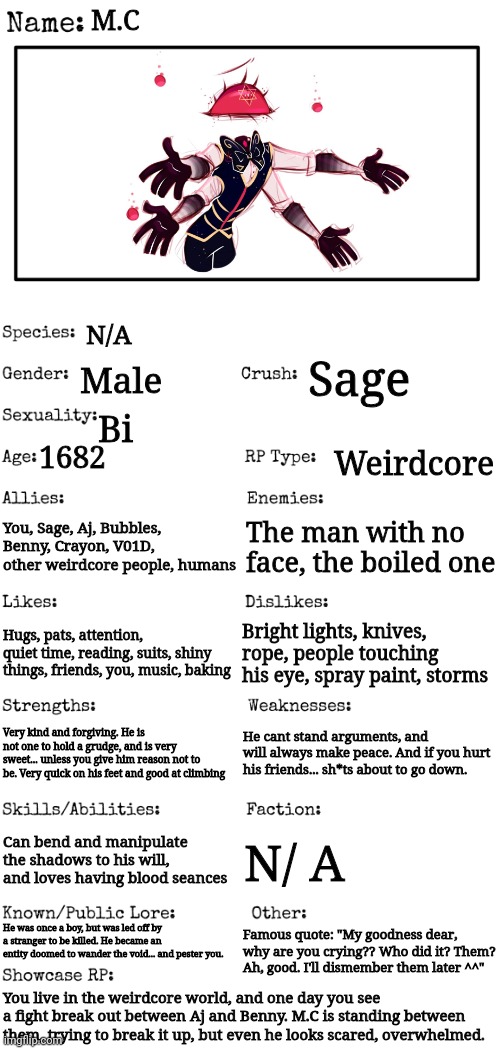 M.C! | M.C; N/A; Male; Sage; Bi; 1682; Weirdcore; You, Sage, Aj, Bubbles, Benny, Crayon, V01D, other weirdcore people, humans; The man with no face, the boiled one; Hugs, pats, attention, quiet time, reading, suits, shiny things, friends, you, music, baking; Bright lights, knives, rope, people touching his eye, spray paint, storms; He cant stand arguments, and will always make peace. And if you hurt his friends... sh*ts about to go down. Very kind and forgiving. He is not one to hold a grudge, and is very sweet... unless you give him reason not to be. Very quick on his feet and good at climbing; Can bend and manipulate the shadows to his will, and loves having blood seances; N/ A; He was once a boy, but was led off by a stranger to be killed. He became an entity doomed to wander the void... and pester you. Famous quote: "My goodness dear, why are you crying?? Who did it? Them? Ah, good. I'll dismember them later ^^"; You live in the weirdcore world, and one day you see a fight break out between Aj and Benny. M.C is standing between them, trying to break it up, but even he looks scared, overwhelmed. | image tagged in new oc showcase for rp stream | made w/ Imgflip meme maker