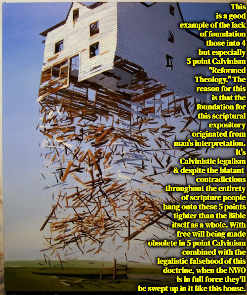 No True Foundation | This is a good example of the lack of foundation those into 4 but especially 5 point Calvinism "Reformed Theology." The reason for this is that the foundation for this scriptural expository originated from man's interpretation. It's Calvinistic legalism & despite the blatant; contradictions throughout the entirety of scripture people hang onto these 5 points tighter than the Bible itself as a whole. With free will being made obsolete in 5 point Calvinism combined with the legalistic falsehood of this doctrine, when the NWO is in full force they'll be swept up in it like this house. | image tagged in calvinism,arminian,molinism,no foundation,laws of men,reformed theology is subtle heresy | made w/ Imgflip meme maker