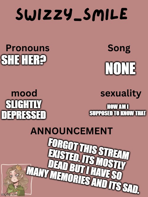 :( | SHE HER? NONE; HOW AM I SUPPOSED TO KNOW THAT; SLIGHTLY DEPRESSED; FORGOT THIS STREAM EXISTED. ITS MOSTLY DEAD BUT I HAVE SO MANY MEMORIES AND ITS SAD. | image tagged in swizzy_smile's announcement template | made w/ Imgflip meme maker