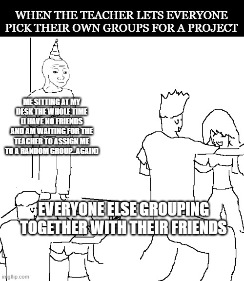 FML | WHEN THE TEACHER LETS EVERYONE PICK THEIR OWN GROUPS FOR A PROJECT; ME SITTING AT MY DESK THE WHOLE TIME
(I HAVE NO FRIENDS AND AM WAITING FOR THE TEACHER TO ASSIGN ME TO A RANDOM GROUP...AGAIN); EVERYONE ELSE GROUPING TOGETHER WITH THEIR FRIENDS | image tagged in they don't know,memes,group projects,school,social anxiety | made w/ Imgflip meme maker