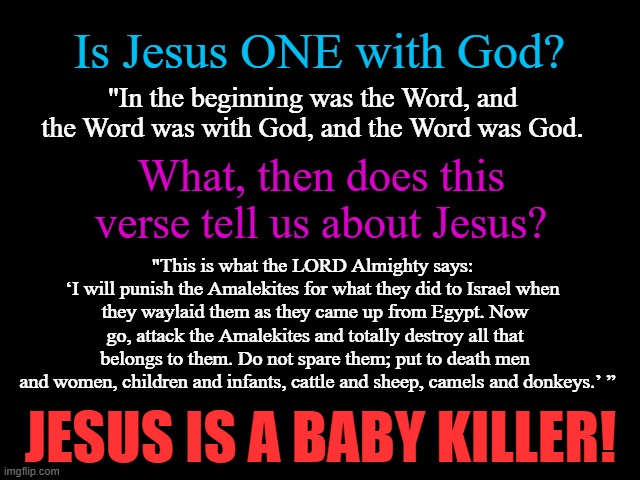 Jesus is a Baby Killer | Is Jesus ONE with God? "In the beginning was the Word, and the Word was with God, and the Word was God. What, then does this verse tell us about Jesus? "This is what the LORD Almighty says: 
‘I will punish the Amalekites for what they did to Israel when 
they waylaid them as they came up from Egypt. Now go, attack the Amalekites and totally destroy all that belongs to them. Do not spare them; put to death men
 and women, children and infants, cattle and sheep, camels and donkeys.’ ”; JESUS IS A BABY KILLER! | image tagged in jesus,god,baby killer,bible,bible verse | made w/ Imgflip meme maker