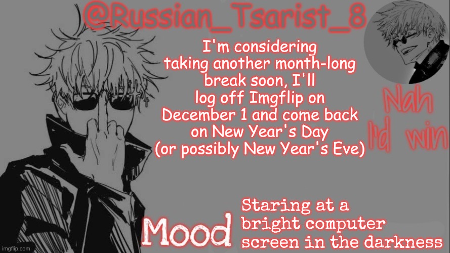 Russian_Tsarist_8 announcement temp (Thanks, Gojo-Satoru) | I'm considering taking another month-long break soon, I'll log off Imgflip on December 1 and come back on New Year's Day (or possibly New Year's Eve); Staring at a bright computer screen in the darkness | image tagged in russian_tsarist_8 announcement temp thanks gojo-satoru | made w/ Imgflip meme maker