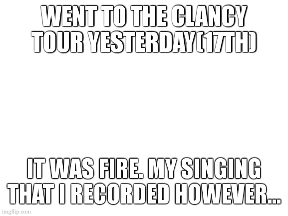 i have two sick photos | WENT TO THE CLANCY TOUR YESTERDAY(17TH); IT WAS FIRE. MY SINGING THAT I RECORDED HOWEVER... | image tagged in blank white template | made w/ Imgflip meme maker