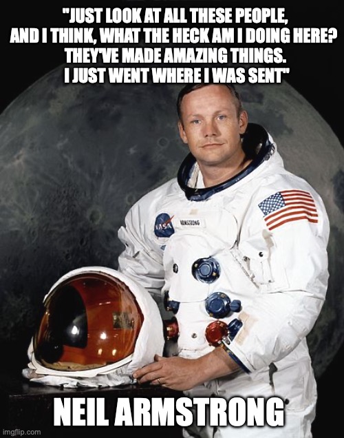 Imposter syndrome, | "JUST LOOK AT ALL THESE PEOPLE, AND I THINK, WHAT THE HECK AM I DOING HERE? 
THEY'VE MADE AMAZING THINGS.
 I JUST WENT WHERE I WAS SENT"; NEIL ARMSTRONG | image tagged in neil armstrong | made w/ Imgflip meme maker