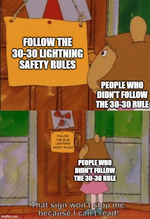 i made this meme during a storm (storm type: lightning/thunder) | FOLLOW THE 30-30 LIGHTNING SAFETY RULES; PEOPLE WHO DIDN'T FOLLOW THE 30-30 RULE; FOLLOW THE 30-30 LIGHTNING SAFETY RULES; PEOPLE WHO DIDN'T FOLLOW THE 30-30 RULE | image tagged in dw sign won't stop me because i can't read,memes,funny,relatable,true story,thunderstorm | made w/ Imgflip meme maker