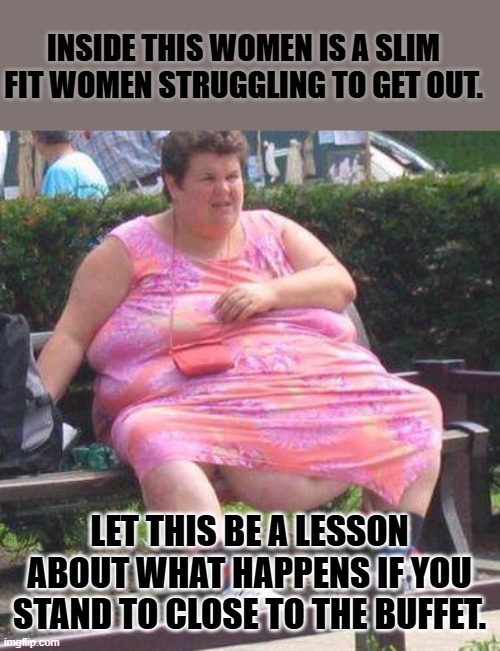 transweight | INSIDE THIS WOMEN IS A SLIM FIT WOMEN STRUGGLING TO GET OUT. LET THIS BE A LESSON ABOUT WHAT HAPPENS IF YOU STAND TO CLOSE TO THE BUFFET. | image tagged in fat women | made w/ Imgflip meme maker