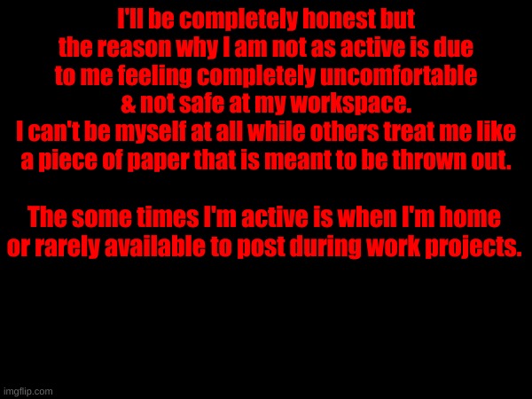 I'll be completely honest but the reason why I am not as active is due to me feeling completely uncomfortable & not safe at my workspace.
I can't be myself at all while others treat me like a piece of paper that is meant to be thrown out. The some times I'm active is when I'm home or rarely available to post during work projects. | made w/ Imgflip meme maker